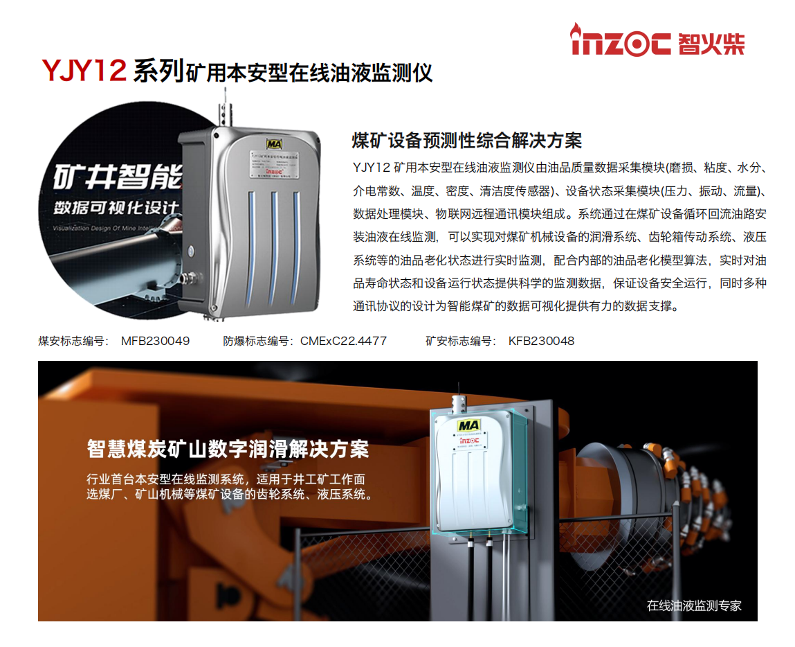 YJY12礦用本安型在線油液監(jiān)測系統(tǒng)由油品質(zhì)量數(shù)據(jù)采集模塊(磨損、粘度、水分、介電常數(shù)、溫度、密度、清潔度傳感器)、設備狀態(tài)采集模塊(壓力、振動、流量)、數(shù)據(jù)處理模塊、物聯(lián)網(wǎng)遠程通訊模塊組成。系統(tǒng)通過在煤礦設備循環(huán)回流油路安裝油液在線監(jiān)測，可以實現(xiàn)對煤礦機械設備的潤滑系統(tǒng)、齒輪箱傳動系統(tǒng)、液壓系統(tǒng)等的油品老化狀態(tài)進行實時監(jiān)測，配合內(nèi)部的油品老化模型算法，實時對油品壽命狀態(tài)和設備運行狀態(tài)提供科學的監(jiān)測數(shù)據(jù)，保證設備安全運行，同時多種通訊協(xié)議的設計為智能煤礦的數(shù)據(jù)可視化提供有力的數(shù)據(jù)支撐。