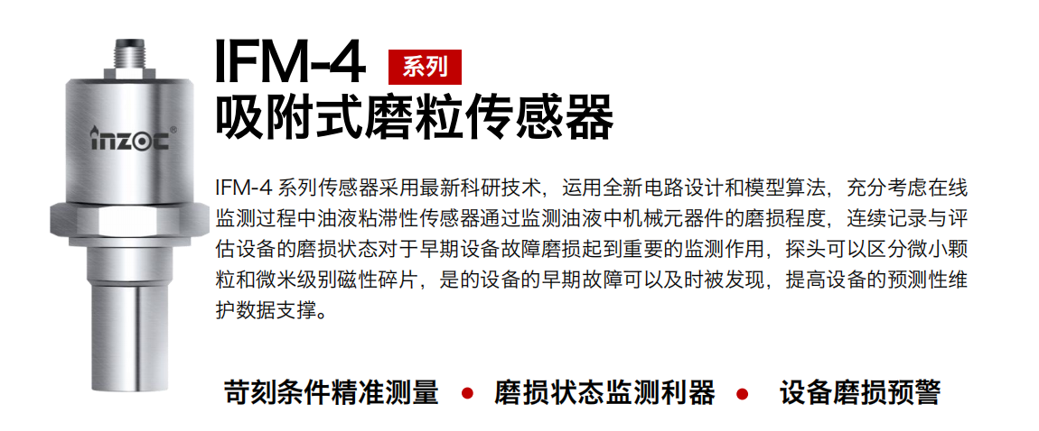 IFM-4系列油液吸附式磨粒傳感器采用最新科研技術，運用全新電路設計和模型算法，充分考慮在線監(jiān)測過程中油液粘滯性傳感器通過監(jiān)測油液中機械元器件的磨損程度，連續(xù)記錄與評估設備的磨損狀態(tài)對于早期設備故障磨損起到重要的監(jiān)測作用，探頭可以區(qū)分微小顆粒和微米級別磁性碎片，是的設備的早期故障可以及時被發(fā)現(xiàn)，提高設備的預測性維護數(shù)據(jù)支撐。 行業(yè)：鋼鐵、石化、盾構(gòu)、電力、風電、大型設備、OEM 集成等 油品：液壓油、透平油、柴機油、絕緣油、變壓器油等