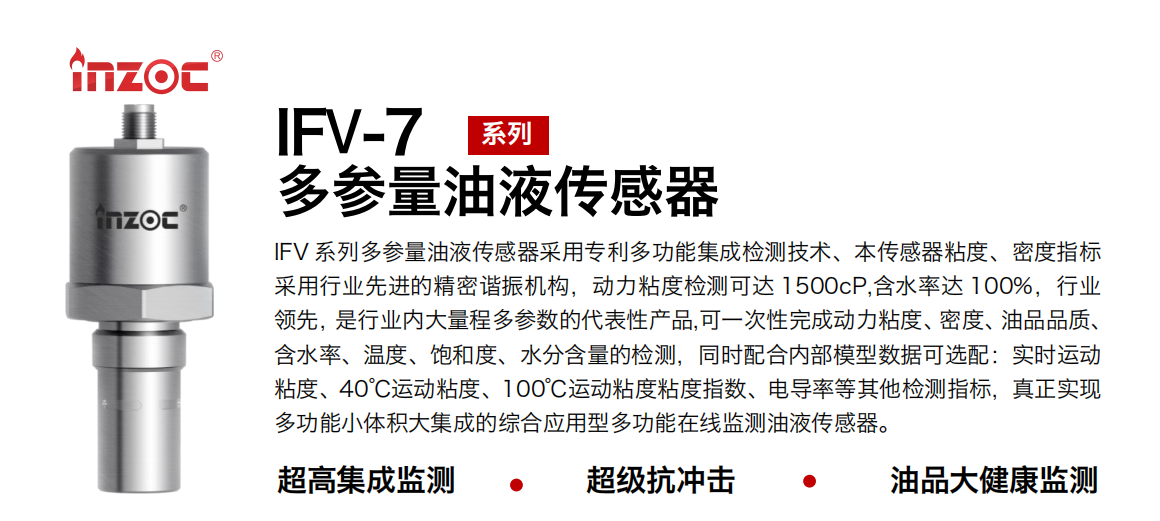 IFV 系列多參量油液傳感器采用專利多功能集成檢測技術、本傳感器粘度、密度指標采用行業先進的精密諧振機構，動力粘度檢測可達 1500cP,含水率達 100%，行業領先，是行業內大量程多參數的代表性產品,可一次性完成動力粘度、密度、油品品質、含水率、溫度、飽和度、水分含量的檢測，同時配合內部模型數據可選配：實時運動粘度、40℃運動粘度、100℃運動粘度粘度指數、電導率等其他檢測指標，真正實現多功能小體積大集成的綜合應用型多功能在線監測油液傳感器。 行業：鋼鐵冶金/石油化工/能源電力/水泥建材/大型機械/地下挖掘等 油品：齒輪油/液壓油/透平油/柴機油/絕緣油等